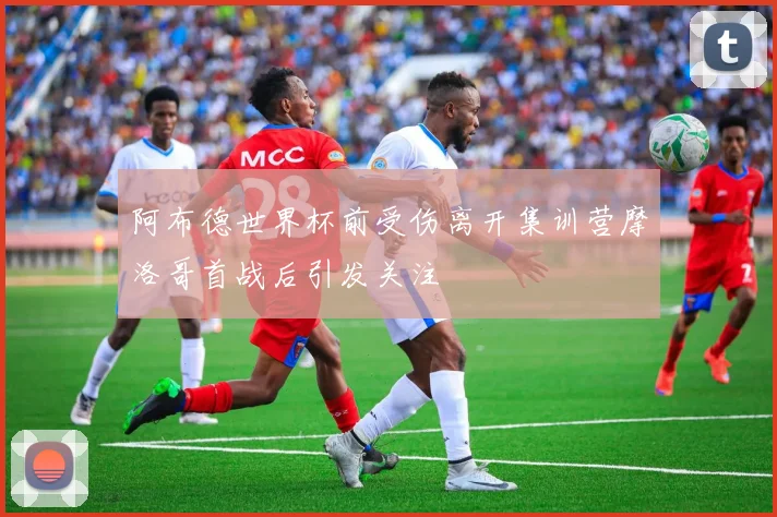 阿布德世界杯前受伤离开集训营摩洛哥首战后引发关注