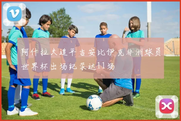 阿什拉夫追平吉安比伊克非洲球员世界杯出场纪录达11场