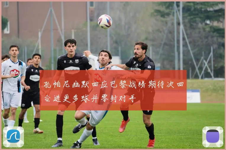 孔帕尼幽默回应巴黎战绩期待次回合进更多球并零封对手