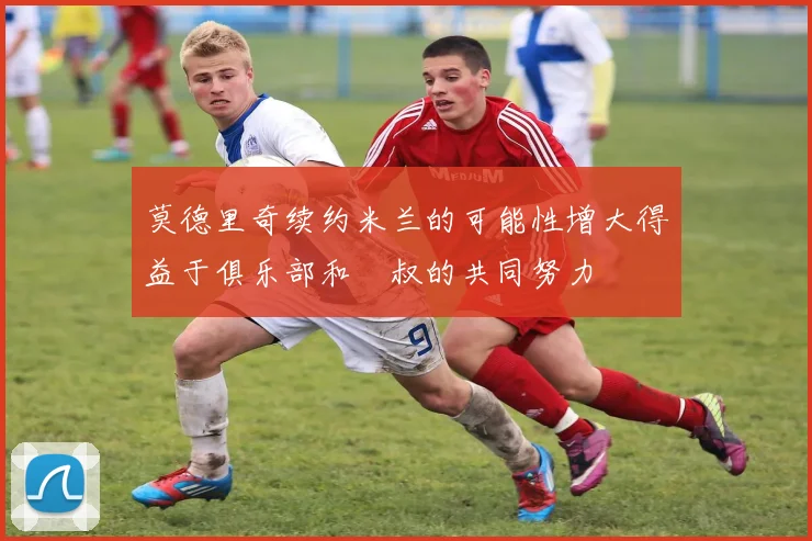 莫德里奇续约米兰的可能性增大得益于俱乐部和囧叔的共同努力