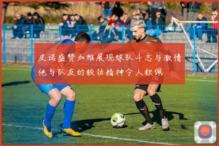 皮诺盛赞加维展现球队斗志与激情他与队友的较劲精神令人钦佩