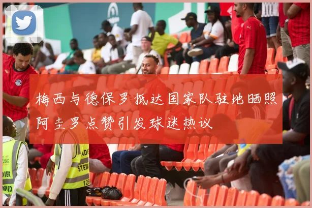 梅西与德保罗抵达国家队驻地晒照阿圭罗点赞引发球迷热议