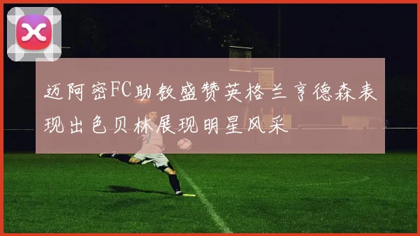 迈阿密FC助教盛赞英格兰亨德森表现出色贝林展现明星风采