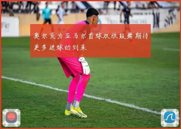 奥尔莫为亚马尔首球欢欣鼓舞期待更多进球的到来