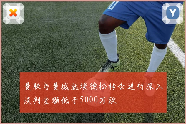 曼联与曼城就埃德松转会进行深入谈判金额低于5000万欧