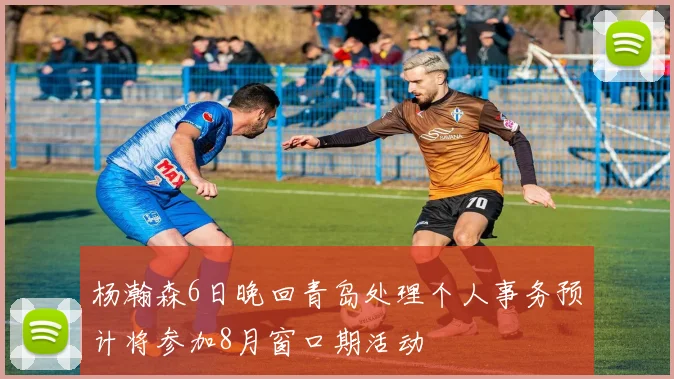 杨瀚森6日晚回青岛处理个人事务预计将参加8月窗口期活动