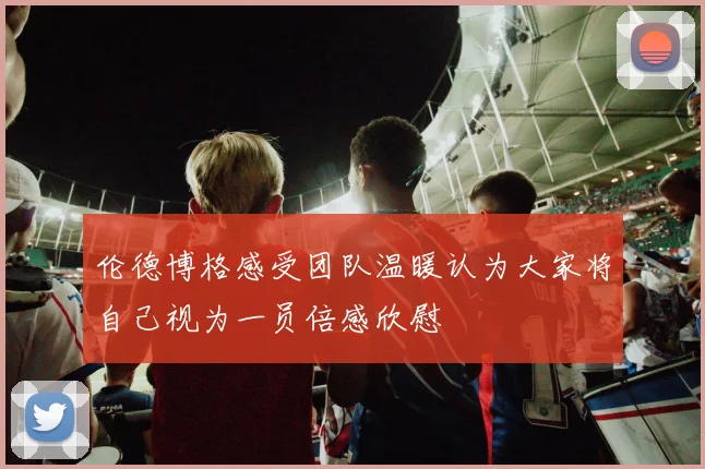 伦德博格感受团队温暖认为大家将自己视为一员倍感欣慰