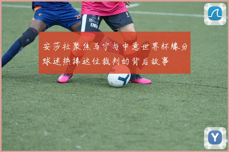 安莎社聚焦马宁与中意世界杯缘分球迷热捧这位裁判的背后故事