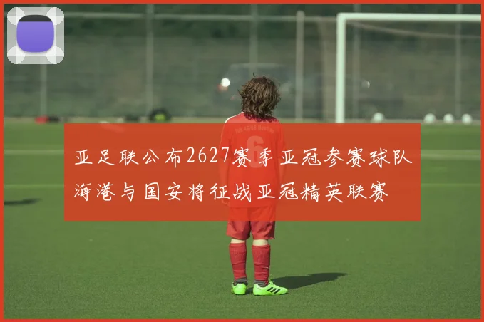 亚足联公布2627赛季亚冠参赛球队海港与国安将征战亚冠精英联赛