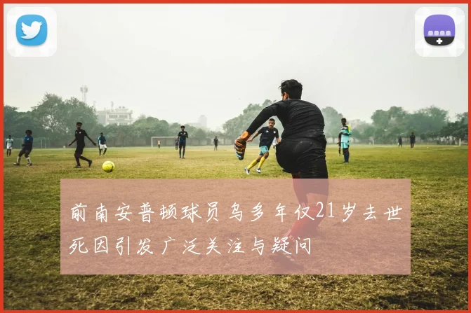 前南安普顿球员乌多年仅21岁去世死因引发广泛关注与疑问