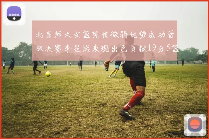 北京师大女篮凭借微弱优势成功晋级决赛李星诺表现出色贡献19分5篮板