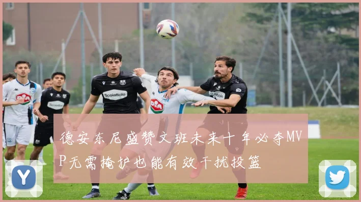 德安东尼盛赞文班未来十年必夺MVP无需掩护也能有效干扰投篮