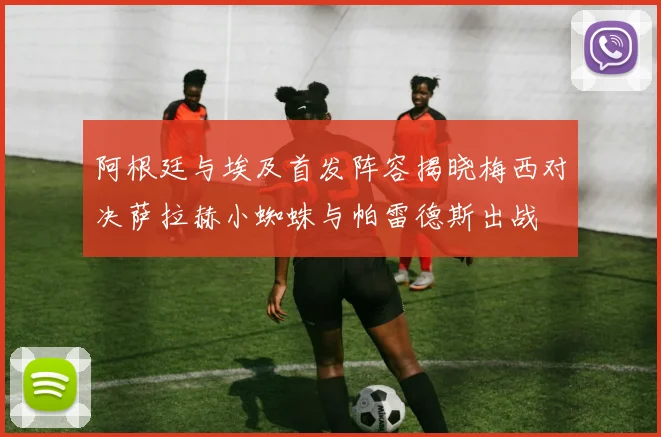 阿根廷与埃及首发阵容揭晓梅西对决萨拉赫小蜘蛛与帕雷德斯出战