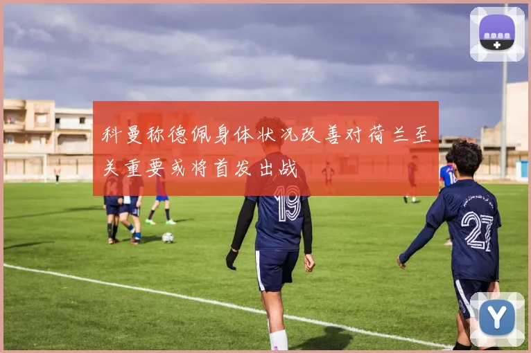 科曼称德佩身体状况改善对荷兰至关重要或将首发出战