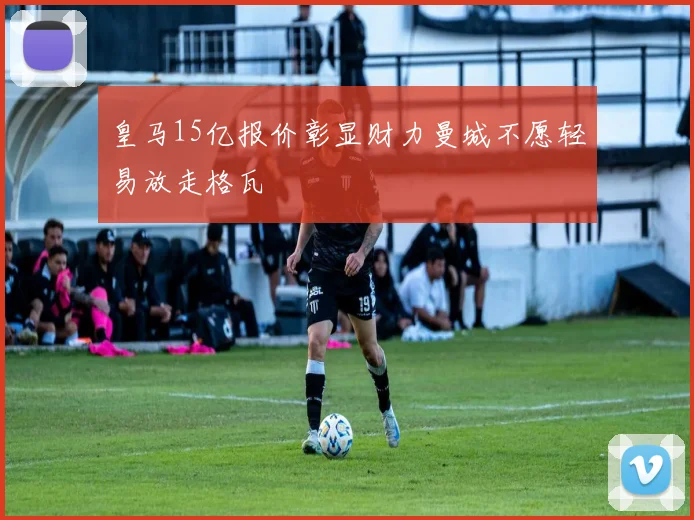 皇马15亿报价彰显财力曼城不愿轻易放走格瓦
