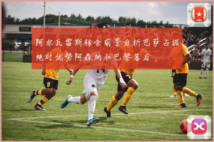 阿尔瓦雷斯转会前景分析巴萨占据绝对优势阿森纳和巴黎落后