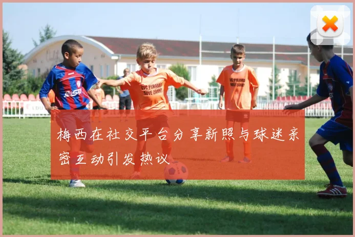 梅西在社交平台分享新照与球迷亲密互动引发热议