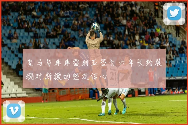 皇马与库库雷利亚签订六年长约展现对新援的坚定信心