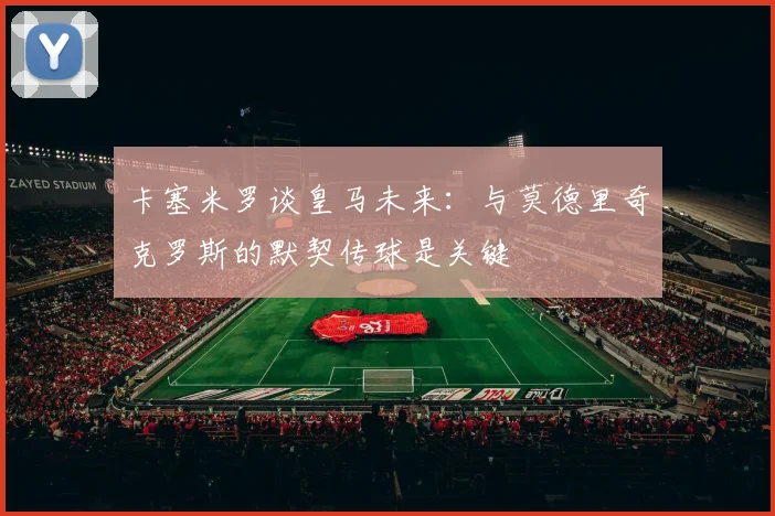 卡塞米罗谈皇马未来：与莫德里奇克罗斯的默契传球是关键