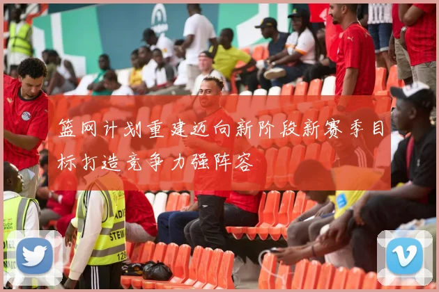 篮网计划重建迈向新阶段新赛季目标打造竞争力强阵容