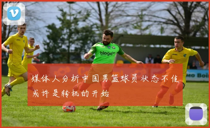 媒体人分析中国男篮球员状态不佳或许是转机的开始